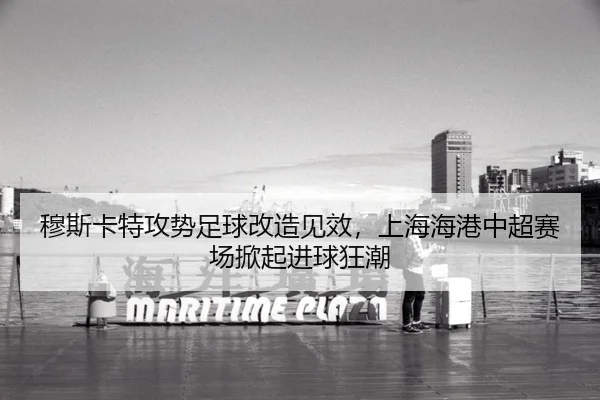 穆斯卡特攻势足球改造见效，上海海港中超赛场掀起进球狂潮