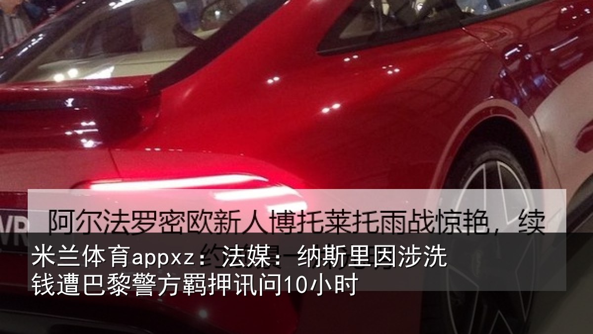 米兰体育appxz：法媒：纳斯里因涉洗钱遭巴黎警方羁押讯问10小时