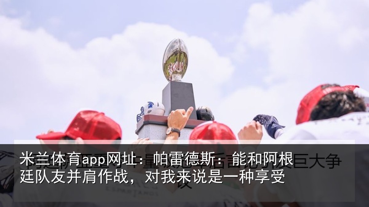米兰体育app网址：帕雷德斯：能和阿根廷队友并肩作战，对我来说是一种享受